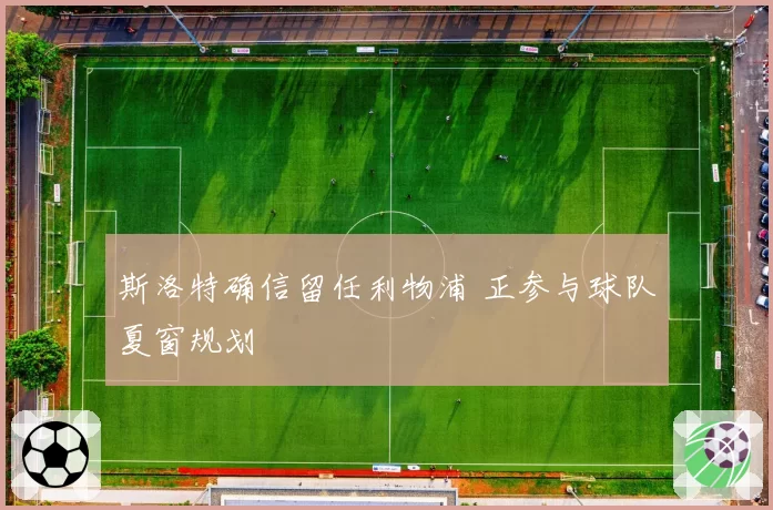 斯洛特确信留任利物浦 正参与球队夏窗规划