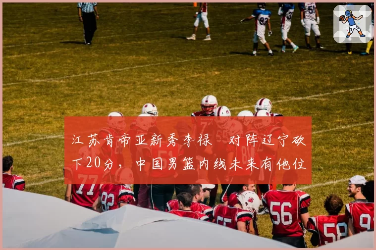 江苏肯帝亚新秀李禄曈对阵辽宁砍下20分，中国男篮内线未来有他位置？