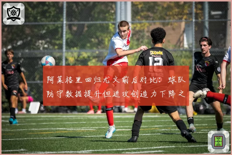 阿莱格里回归尤文前后对比：球队防守数据提升但进攻创造力下降之谜