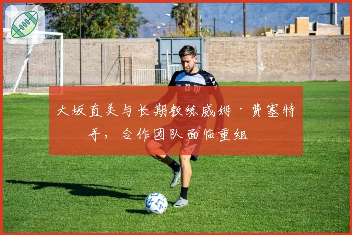 大坂直美与长期教练威姆·费塞特分手，合作团队面临重组