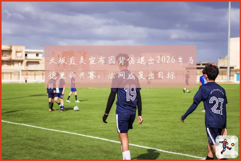 大坂直美宣布因背伤退出2026年马德里公开赛，法网成复出目标