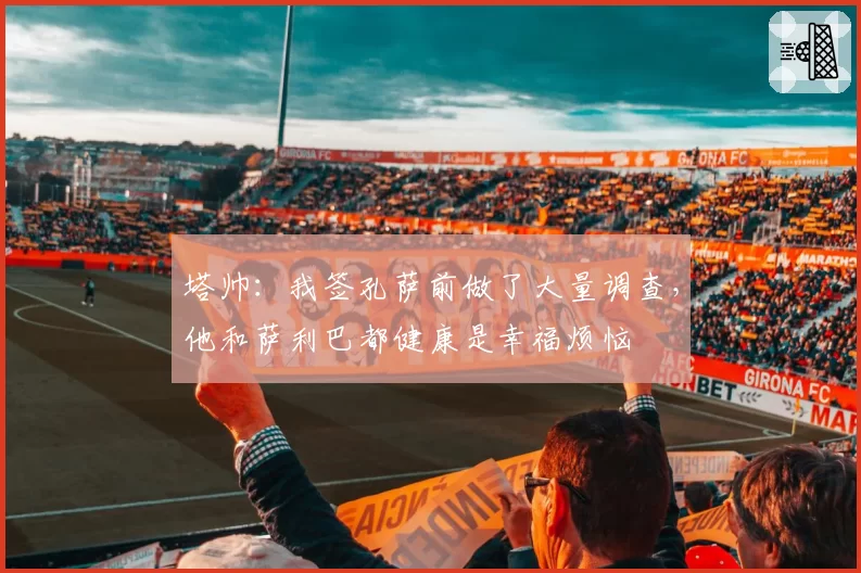 塔帅:我签孔萨前做了大量调查,他和萨利巴都健康是幸福烦恼