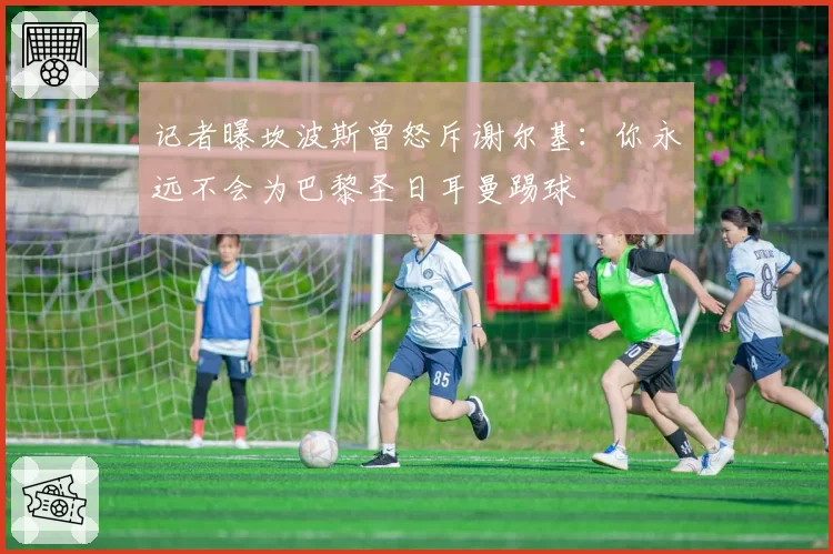 记者曝坎波斯曾怒斥谢尔基：你永远不会为巴黎圣日耳曼踢球