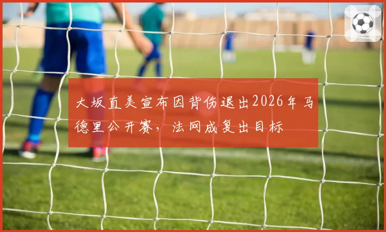 大坂直美宣布因背伤退出2026年马德里公开赛，法网成复出目标