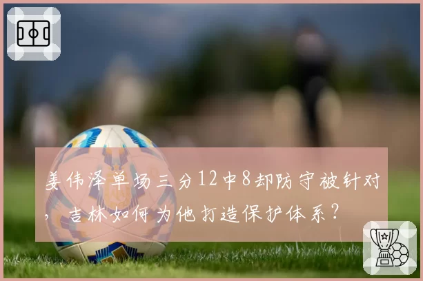 姜伟泽单场三分12中8却防守被针对,吉林如何为他打造保护体系?