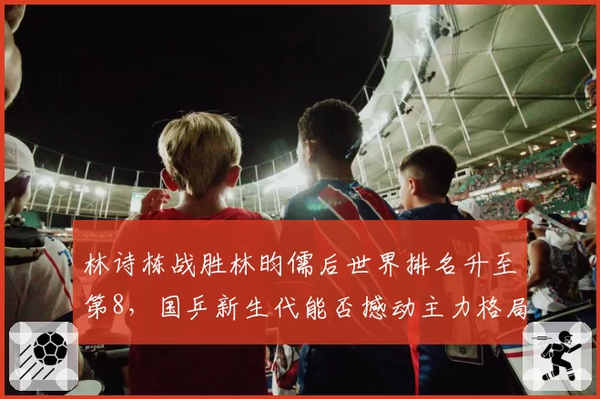 林诗栋战胜林昀儒后世界排名升至第8,国乒新生代能否撼动主力格局