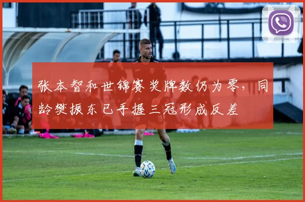 张本智和世锦赛奖牌数仍为零,同龄樊振东已手握三冠形成反差