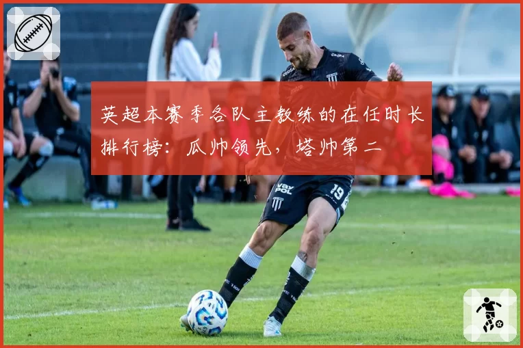 英超本赛季各队主教练的在任时长排行榜：瓜帅领先，塔帅第二