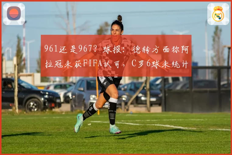 961还是967？球报：德转方面称阿拉冠未获FIFA认可，C罗6球未统计