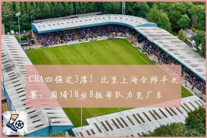 CBA四强定3席！北京上海会师半决赛，周琦18分8板率队力克广东