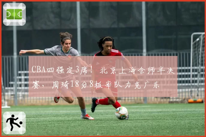 CBA四强定3席！北京上海会师半决赛，周琦18分8板率队力克广东