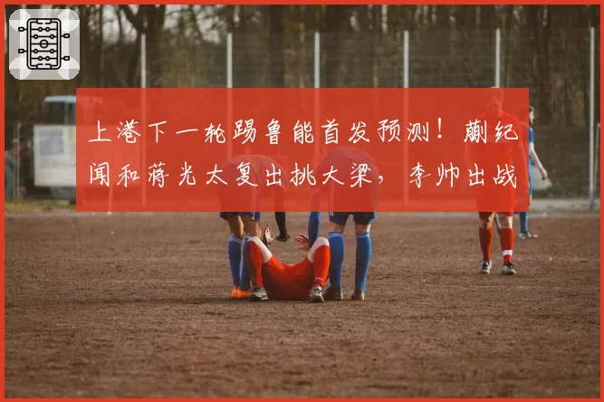 上港下一轮踢鲁能首发预测！蒯纪闻和蒋光太复出挑大梁，李帅出战