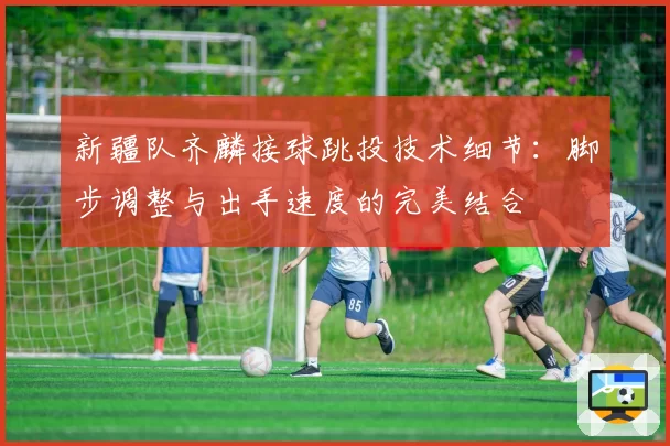 新疆队齐麟接球跳投技术细节：脚步调整与出手速度的完美结合