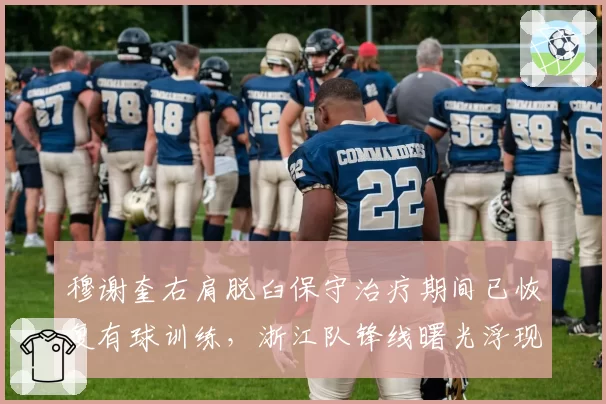 穆谢奎右肩脱臼保守治疗期间已恢复有球训练,浙江队锋线曙光浮现