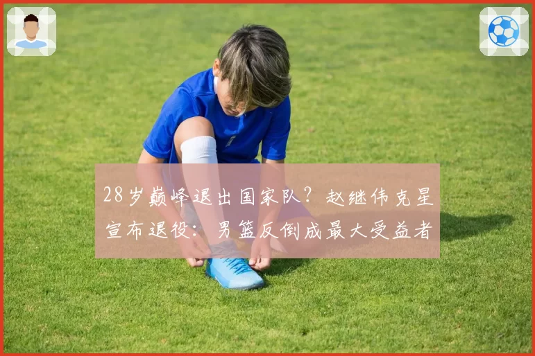 28岁巅峰退出国家队?赵继伟克星宣布退役:男篮反倒成最大受益者
