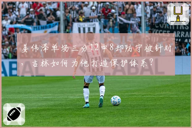 姜伟泽单场三分12中8却防守被针对,吉林如何为他打造保护体系?