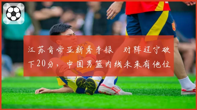 江苏肯帝亚新秀李禄曈对阵辽宁砍下20分，中国男篮内线未来有他位置？