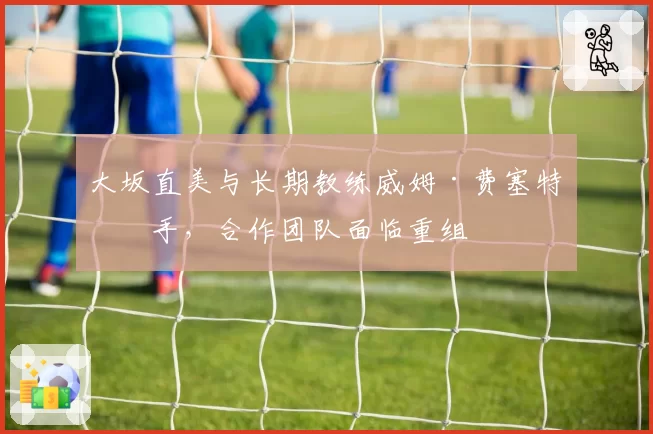大坂直美与长期教练威姆·费塞特分手，合作团队面临重组