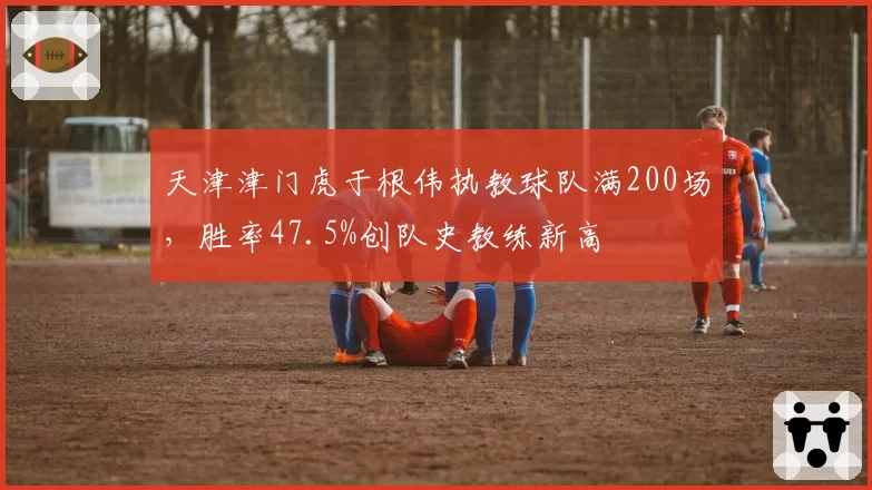 天津津门虎于根伟执教球队满200场，胜率47.5%创队史教练新高