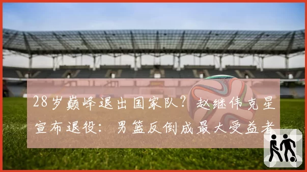 28岁巅峰退出国家队?赵继伟克星宣布退役:男篮反倒成最大受益者