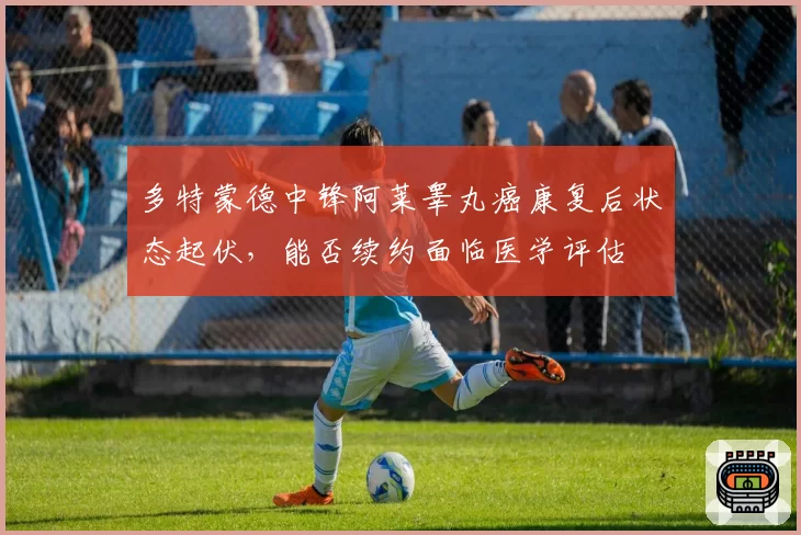 多特蒙德中锋阿莱睾丸癌康复后状态起伏，能否续约面临医学评估