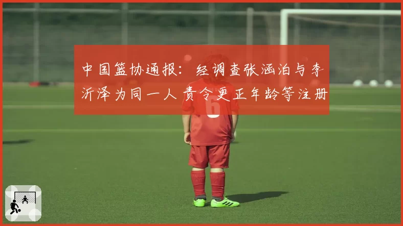 中国篮协通报:经调查张涵泊与李沂泽为同一人 责令更正年龄等注册信息 李沂泽等被禁赛三年
