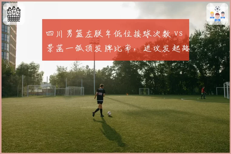 四川男篮左朕年低位接球次数 vs 景菡一弧顶发牌比率，进攻发起路线差异