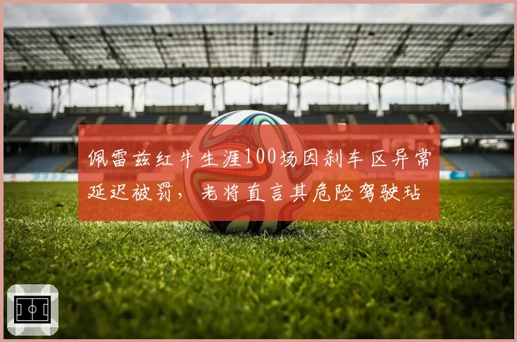 佩雷兹红牛生涯100场因刹车区异常延迟被罚,老将直言其危险驾驶玷污纪录