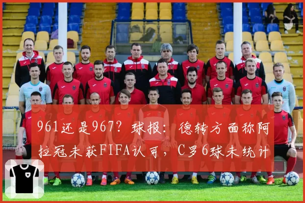 961还是967？球报：德转方面称阿拉冠未获FIFA认可，C罗6球未统计