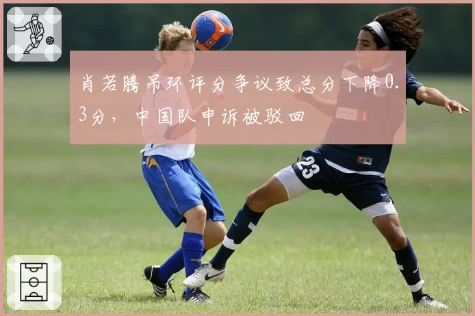 肖若腾吊环评分争议致总分下降0.3分，中国队申诉被驳回