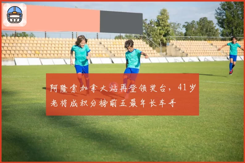 阿隆索加拿大站再登领奖台，41岁老将成积分榜前五最年长车手