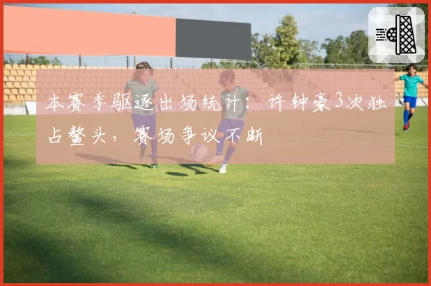 本赛季驱逐出场统计：许钟豪3次独占鳌头，赛场争议不断