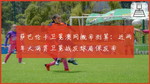 萨巴伦卡卫冕澳网概率测算：近两年大满贯卫冕战发球局保发率