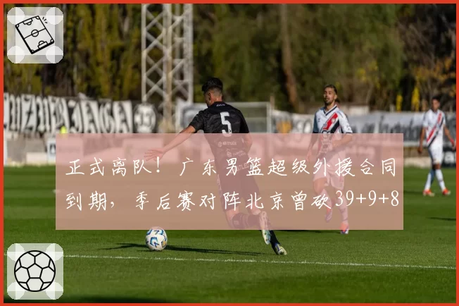 正式离队！广东男篮超级外援合同到期，季后赛对阵北京曾砍39+9+8