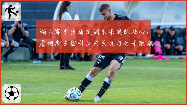 湖人赛季出局定调未来建队核心，詹姆斯去留引业内关注与对手致敬