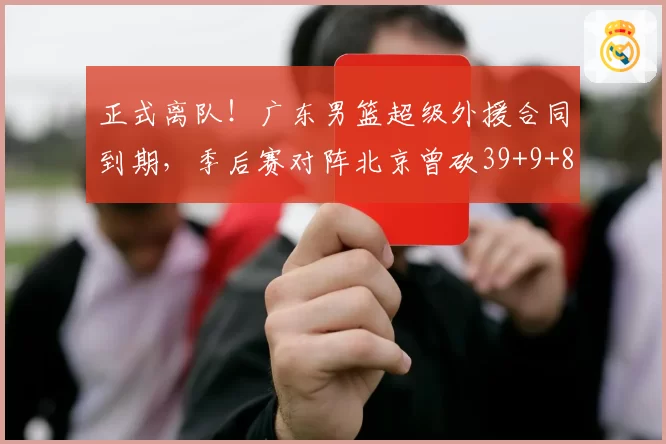 正式离队！广东男篮超级外援合同到期，季后赛对阵北京曾砍39+9+8