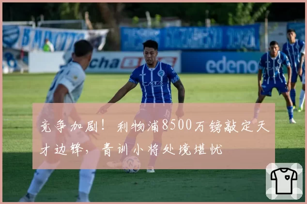 竞争加剧！利物浦8500万镑敲定天才边锋，青训小将处境堪忧