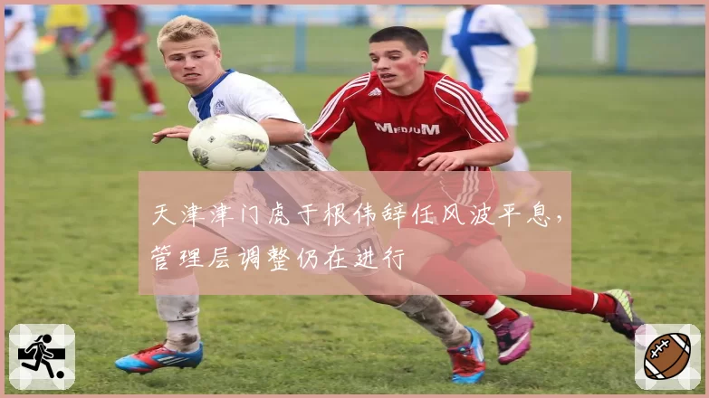 天津津门虎于根伟辞任风波平息，管理层调整仍在进行