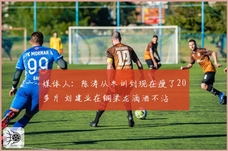 媒体人：陈涛从冬训到现在瘦了20多斤 刘建业在铜梁龙滴酒不沾