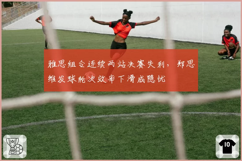 雅思组合连续两站决赛失利，郑思维发球轮次效率下滑成隐忧