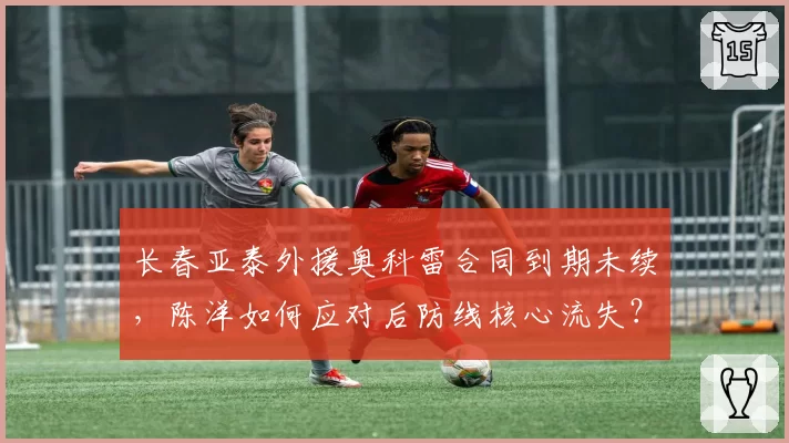 长春亚泰外援奥科雷合同到期未续，陈洋如何应对后防线核心流失？