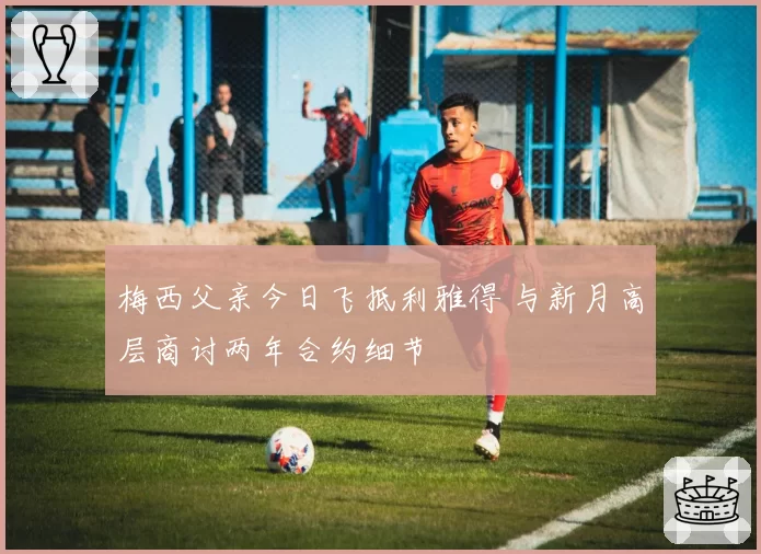 梅西父亲今日飞抵利雅得 与新月高层商讨两年合约细节
