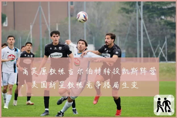 高芙原教练吉尔伯特转投凯斯阵营,美国新星教练竞争格局生变