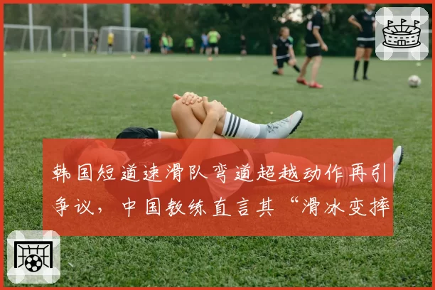 韩国短道速滑队弯道超越动作再引争议,中国教练直言其“滑冰变摔跤”
