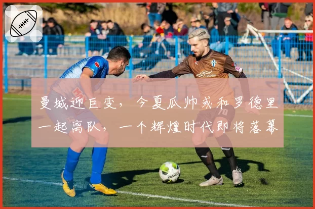 曼城迎巨变，今夏瓜帅或和罗德里一起离队，一个辉煌时代即将落幕