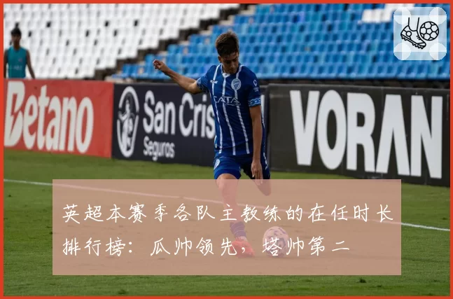 英超本赛季各队主教练的在任时长排行榜：瓜帅领先，塔帅第二