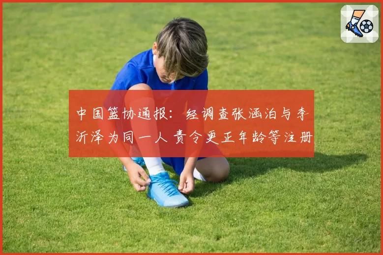 中国篮协通报:经调查张涵泊与李沂泽为同一人 责令更正年龄等注册信息 李沂泽等被禁赛三年