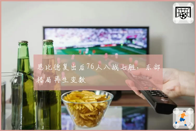 恩比德复出后76人八战七胜,东部格局再生变数