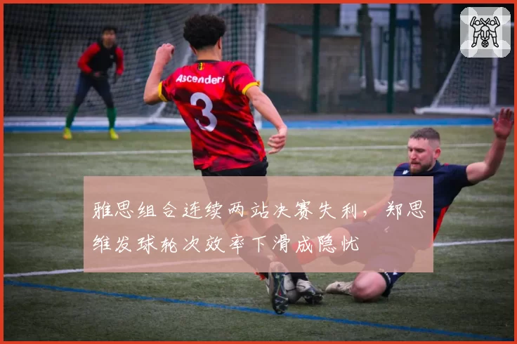 雅思组合连续两站决赛失利，郑思维发球轮次效率下滑成隐忧