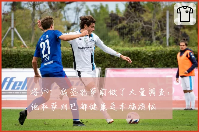 塔帅:我签孔萨前做了大量调查,他和萨利巴都健康是幸福烦恼
